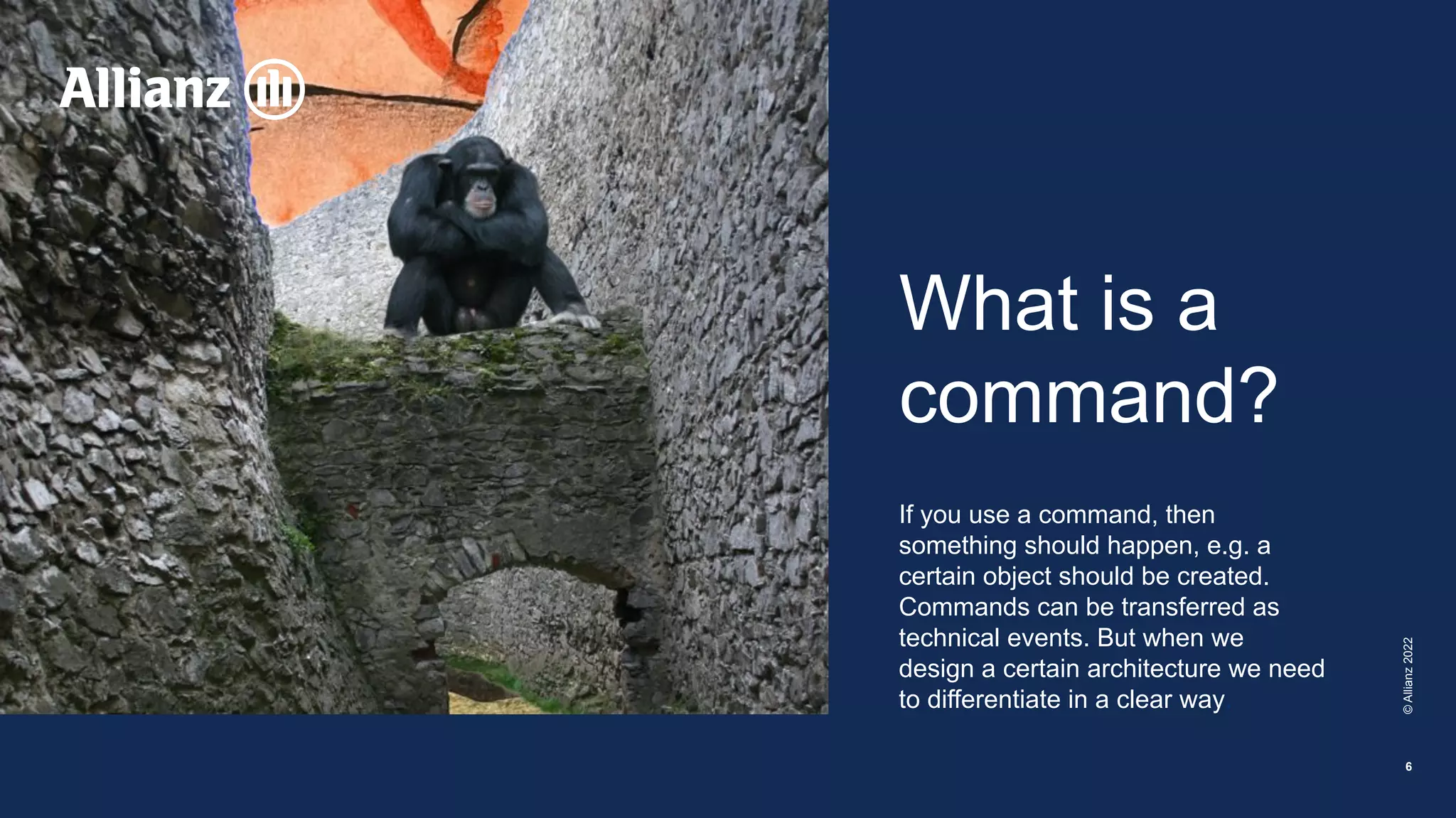 What is a
command?
If you use a command, then
something should happen, e.g. a
certain object should be created.
Commands can be transferred as
technical events. But when we
design a certain architecture we need
to differentiate in a clear way.
©
Allianz
2022
6
 