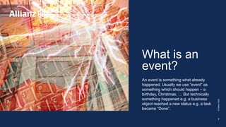 What is an
event?
An event is something what already
happened. Usually we use “event” as
something which should happen – a
birthday, Christmas, … But technically
something happened e.g. a business
object reached a new status e.g. a task
became “Done”.
©
Allianz
2022
5
 