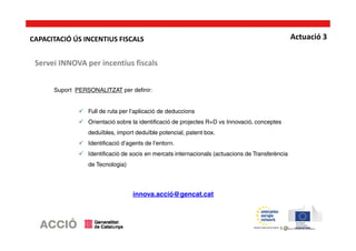 Actuació 3
Suport PERSONALITZAT per definir:
Full de ruta per l’aplicació de deduccions
Orientació sobre la identificació de projectes R+D vs Innovació, conceptes
deduïbles, import deduïble potencial, patent box.
Identificació d’agents de l’entorn.
Identificació de socis en mercats internacionals (actuacions de Transferència
de Tecnologia)
innova.acció@gencat.cat
Servei INNOVA per incentius fiscals
CAPACITACIÓ ÚS INCENTIUS FISCALS
 