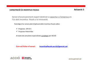 Servei d’assessorament expert destinat a capacitar a l’empresa en
l’ús dels incentius fiscals a la innovació.
Tutoratge d’un servei pilot d’aplicació dels incentius fiscals sobre:
Projectes d’R+D+i
Projectes Patent Box
A través de consultors especialistes acreditats per ACCIÓ
Com sol·licitar el servei: incentiusfiscals.acció@gencat.cat
Actuació 3CAPACITACIÓ ÚS INCENTIUS FISCALS
 