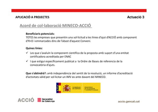 Beneficiaris potencials:
TOTES les empreses que presentin una sol·licitud a les línies d’ajut d’ACCIÓ amb component
d’R+D i emmarcades dins de l’abast d’aquest Conveni.
Quines línies:
Les que s'avaluïn la component científica de la proposta amb suport d’una entitat
certificadora acreditada per ENAC
I que estigui específicament publicat a la Ordre de Bases de referencia de la
convocatòria d’ajuts.
Que s'obtindrà?: amb independència del sentit de la resolució, un informe d’acreditació
d’activitats vàlid per sol·licitar un IMV ex-ante davant del MINECO.
APLICACIÓ A PROJECTES
Acord de col·laboració MINECO-ACCIÓ
Actuació 3
 
