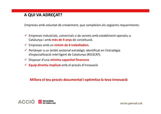 A QUI VA ADREÇAT?
Empreses amb voluntat de creixement, que compleixin els següents requeriments:
Empreses industrials, comercials o de serveis amb establiment operatiu a
Catalunya i amb més de 4 anys de constitució.
Empreses amb un mínim de 6 treballadors.
Pertànyer a un àmbit sectorial estratègic identificat en l’estratègia
d’especialització intel·ligent de Catalunya (RIS3CAT).
Disposar d’una mínima capacitat financera
Equip directiu implicat amb el procés d’innovació
Millora el teu procés documental i optimitza la teva innovació
 