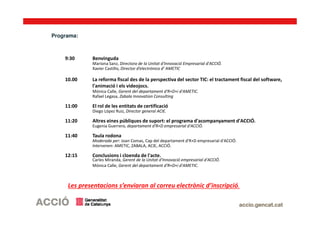Programa:
9:30 Benvinguda
Mariona Sanz, Directora de la Unitat d'Innovació Empresarial d'ACCIÓ.
Xavier Castillo, Director d’electrónica d’ AMETIC
10.00 La reforma fiscal des de la perspectiva del sector TIC: el tractament fiscal del software,
l'animació i els videojocs.
Mónica Calle, Gerent del departament d'R+D+i d'AMETIC.
Rafael Legasa, Zabala Innovation Consulting
11:00 El rol de les entitats de certificació
Diego López Ruiz, Director general ACIE.
11:20 Altres eines públiques de suport: el programa d'acompanyament d'ACCIÓ.
Eugenia Guerrero, departament d'R+D empresarial d'ACCIÓ.
11:40 Taula rodona
Moderada per: Joan Comas, Cap del departament d'R+D empresarial d'ACCIÓ.
Intervenen: AMETIC, ZABALA, ACIE, ACCIÓ.
12:15 Conclusions i cloenda de l'acte.
Carles Miranda, Gerent de la Unitat d'Innovació empresarial d'ACCIÓ.
Mónica Calle, Gerent del departament d'R+D+i d'AMETIC.
Les presentacions s’enviaran al correu electrònic d’inscripció.
 