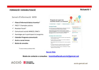 Servei d’informació WEB
Fitxes d’informació bàsica incentius*
FAQ’S */ Exemples pràctics
Novetats fiscals*
Comunicació acords MINECO, ENAC’s
Avantatges per la participació al programa.
Calendari Programa comunicació
Accés a servei Innova
Bústia de consultes
*A través d’entitats acreditades ENAC
Secció Web
Bústia de contacte o consultes: incentiusfiscals.accio@gencat.cat
Actuació 1FORMACIÓ I SENSIBILITZACIÓ
 