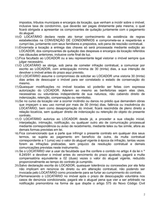 impostos, tributos municipais e encargos da locação, que venham a incidir sobre o imóvel,
inclusive taxa de condomínio, que deverão ser pagas diretamente pela mesma, o qual
ficará obrigada a apresentar os comprovantes de quitação juntamente com o pagamento
do aluguel.
10)O LOCATÁRIO declara neste ato tomar conhecimento da existência de regras
estabelecidas na CONVENÇÃO DE CONDOMÍNIOS e compromete-se a respeitá-las e
cumprí-las, juntamente com seus familiares e prepostos, sob pena de rescisão contratual.
11)Encerrada a locação a entrega das chaves só será processada mediante exibição ao
LOCADOR, dos comprovantes de quitação das despesas e encargos da locação referidos
nas cláusulas anteriores, inclusive corte final de luz.
12)Fica facultado ao LOCADOR ou a seu representante legal vistoriar o imóvel sempre que
julgar necessário.
13)O LOCATÁRIO se obriga, sob pena de cometer infração contratual, a comunicar por
escrito ao LOCADOR, com antecipação mínima de 30 (trinta) dias, a sua intenção de
devolver o imóvel antes do prazo aqui previsto.
14)O LOCATÁRIO assume o compromisso de solicitar ao LOCADOR uma vistoria 30 (trinta)
dias antes de desocupar o imóvel para ser constatado o estado de conservação do
mesmo.
15)Quaisquer modificações no imóvel locadas só poderão ser feitas com expressa
autorização do LOCADOR. Aderem ao mesmo as benfeitorias sejam elas úteis,
necessárias ou voluntárias independente de sua natureza, não cabendo direito de
indenização, retenção, compensação ou reembolso.
16)Se no curso da locação vier a ocorrer incêndio ou danos no prédio que demandem obras
que impeçam o seu uso normal por mais de 30 (trinta) dias, falência ou insolvência do
LOCATÁRIO, bem como desapropriação do imóvel, ficará rescindida de pleno direito a
relação locatícia, sem qualquer direito de indenização ou retenção do objeto do presente
contrato.
17) O LOCATÁRIO autoriza ao LOCADOR desde já, a proceder a sua citação inicial,
interpelação, intimação, notificação, ou qualquer outro ato de comunicação processual
mediante correspondência ou aviso de recebimento, mediante telex ou fax símile, afora as
demais formas previstas em lei.
18) Fica convencionado que a parte que infringir o presente contrato em qualquer dos seus
termos, se sujeita ao pagamento em benefício da outra, da multa contratual
correspondente a 1 (uma) vez o valor do aluguel vigente à época da infração, tantas vezes
forem as infrações praticadas, sem prejuízo da resolução contratual e demais
comunicações previstas neste instrumento.
19) Se o LOCATÁRIO vier a usar da faculdade que lhe confere o contido no artigo 4 da lei n º
8.245/91 e devolver o imóvel antes do vencimento do prazo ajustado, pagará a multa
compensatória equivalente a 02 (duas) vezes o valor do aluguel vigente, reduzido
proporcionalmente ao tempo do contrato já cumprido.
20)Salvo declaração escrita do LOCADOR, quaisquer tolerância ou concessões por ela feita
não implicam em renúncia de direito ou em alteração contratual, não podendo ser
invocada pelo LOCATÁRIO como procedente para se furtar ao cumprimento do contrato.
21)Permanecendo o LOCATÁRIO no imóvel após o prazo de desocupação voluntária nos
casos de denúncia condicionada, pagará ele o aluguel pena que vier a ser arbitrado na
notificação premonitória na forma de que dispõe o artigo 575 do Novo Código Civil
2
 
