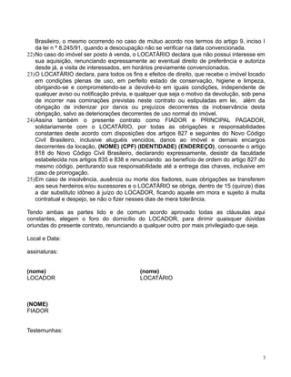 Brasileiro, o mesmo ocorrendo no caso de mútuo acordo nos termos do artigo 9, inciso I
da lei n º 8.245/91, quando a desocupação não se verificar na data convencionada.
22)No caso do imóvel ser posto à venda, o LOCATÁRIO declara que não possui interesse em
sua aquisição, renunciando expressamente ao eventual direito de preferência e autoriza
desde já, a visita de interessados, em horários previamente convencionados.
23)O LOCATÁRIO declara, para todos os fins e efeitos de direito, que recebe o imóvel locado
em condições plenas de uso, em perfeito estado de conservação, higiene e limpeza,
obrigando-se e comprometendo-se a devolvê-lo em iguais condições, independente de
qualquer aviso ou notificação prévia, e qualquer que seja o motivo da devolução, sob pena
de incorrer nas cominações previstas neste contrato ou estipuladas em lei, além da
obrigação de indenizar por danos ou prejuízos decorrentes da inobservância desta
obrigação, salvo as deteriorações decorrentes de uso normal do imóvel.
24)Assina também o presente contrato como FIADOR e PRINCIPAL PAGADOR,
solidariamente com o LOCATÁRIO, por todas as obrigações e responsabilidades
constantes deste acordo com disposições dos artigos 827 e seguintes do Novo Código
Civil Brasileiro, inclusive aluguéis vencidos, danos ao imóvel e demais encargos
decorrentes da locação, (NOME) (CPF) (IDENTIDADE) (ENDEREÇO), consoante o artigo
818 do Novo Código Civil Brasileiro, declarando expressamente, desistir da faculdade
estabelecida nos artigos 835 e 838 e renunciando ao benefício de ordem do artigo 827 do
mesmo código, perdurando sua responsabilidade até a entrega das chaves, inclusive em
caso de prorrogação.
25)Em caso de insolvência, ausência ou morte dos fiadores, suas obrigações se transferem
aos seus herdeiros e/ou sucessores e o LOCATÁRIO se obriga, dentro de 15 (quinze) dias
a dar substituto idôneo à juízo do LOCADOR, ficando aquele em mora e sujeito à multa
contratual e despejo, se não o fizer nesses dias de mera tolerância.
Tendo ambas as partes lido e de comum acordo aprovado todas as cláusulas aqui
constantes, elegem o foro do domicílio do LOCADOR, para dirimir quaisquer dúvidas
oriundas do presente contrato, renunciando a qualquer outro por mais privilegiado que seja.
Local e Data:
assinaturas:
(nome) (nome)
LOCADOR LOCATÁRIO
(NOME)
FIADOR
Testemunhas:
3
 