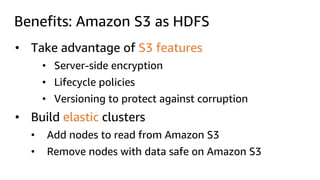Benefits: Amazon S3 as HDFS
• Take advantage of S3 features
• Server-side encryption
• Lifecycle policies
• Versioning to protect against corruption
• Build elastic clusters
• Add nodes to read from Amazon S3
• Remove nodes with data safe on Amazon S3
 