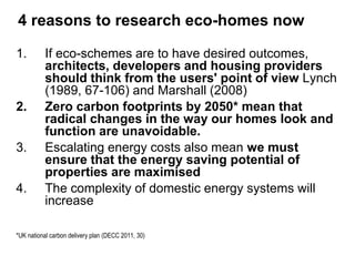 4 reasons to research eco-homes now research eco-homes now? 
1.If eco-schemes are to have desired outcomes, architects, developers and housing providers should think from the users' point of view Lynch (1989, 67-106) and Marshall (2008) 
2.Zero carbon footprints by 2050* mean that radical changes in the way our homes look and function are unavoidable. 
3.Escalating energy costs also mean we must ensure that the energy saving potential of properties are maximised 
4.The complexity of domestic energy systems will increase 
*UK national carbon delivery plan (DECC 2011, 30)  