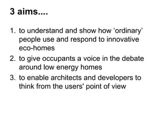 3 aims.... 
1.to understand and show how ‘ordinary’ people use and respond to innovative eco-homes 
2.to give occupants a voice in the debate around low energy homes 
3.to enable architects and developers to think from the users' point of view 
 