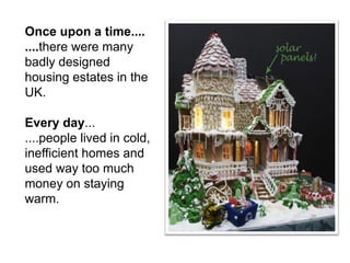 Once upon a time.... ....there were many badly designed housing estates in the UK. Every day... ....people lived in cold, inefficient homes and used way too much money on staying warm.  