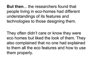 But then... the researchers found that people living in eco-homes had different understandings of its features and technologies to those designing them. 
They often didn’t care or know they were eco homes but liked the look of them. They also complained that no one had explained to them all the eco features and how to use them properly.  