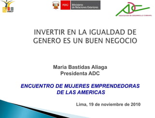 INVERTIR EN LA IGUALDAD DE GENERO ES UN BUEN NEGOCIO Maria BastidasAliaga Presidenta ADC ENCUENTRO DE MUJERES EMPRENDEDORAS  DE LAS AMERICAS                                               Lima, 19 de noviembre de 2010 