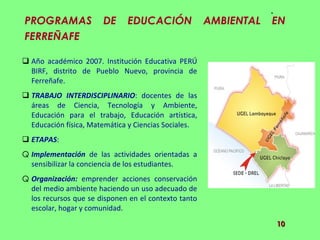 PROGRAMAS DE EDUCACIÓN AMBIENTAL EN FERREÑAFE  Año académico 2007. Institución Educativa PERÚ BIRF, distrito de Pueblo Nuevo, provincia de Ferreñafe. TRABAJO INTERDISCIPLINARIO : docentes de las áreas de Ciencia, Tecnología y Ambiente, Educación para el trabajo, Educación artística, Educación física, Matemática y Ciencias Sociales. ETAPAS : Implementación  de las actividades orientadas a sensibilizar la conciencia de los estudiantes.  Organización:  emprender acciones conservación del medio ambiente haciendo un uso adecuado de los recursos que se disponen en el contexto tanto escolar, hogar y comunidad.  
