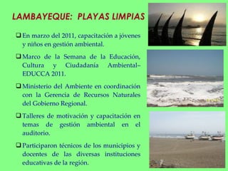 LAMBAYEQUE:  PLAYAS LIMPIAS En marzo del 2011, capacitación a jóvenes y niños en gestión ambiental. Marco de la Semana de la Educación, Cultura y Ciudadanía Ambiental–EDUCCA 2011. Ministerio del Ambiente en coordinación con la Gerencia de Recursos Naturales del Gobierno Regional. Talleres de motivación y capacitación en temas de gestión ambiental en el auditorio.  Participaron técnicos de los municipios y docentes de las diversas instituciones educativas de la región.  