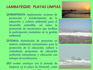 LAMBAYEQUE:  PLAYAS LIMPIAS PROPÓSITO:  implementar acciones de promoción y fortalecimiento de la educación y cultura ambiental para el desarrollo sostenible, así como la promoción de mecanismos que faciliten la participación ciudadana en la gestión ambiental.  TEMAS:  formulación de proyectos en materia ambiental; instrumentos para la promoción de la educación, cultura y ciudadanía; programas de educación ambiental comunitaria; y educación con enfoque de ecoeficiencia. El evento concluyó con la jornada de limpieza en la playa de Pimentel, como parte de la campaña “Playas Limpias 2011”, e incluyó novedosos juegos y concursos con los que se pretendió educar y sensibilizar a los bañistas sobre la importancia de los mantener el ecosistema marino-costero libre de basura con un manejo adecuado de los residuos. 