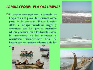 LAMBAYEQUE:  PLAYAS LIMPIAS El evento concluyó con la jornada de limpieza en la playa de Pimentel, como parte de la campaña “Playas Limpias 2011”, e incluyó novedosos juegos y concursos con los que se pretendió educar y sensibilizar a los bañistas sobre la importancia de los mantener el ecosistema marino-costero libre de basura con un manejo adecuado de los residuos. 