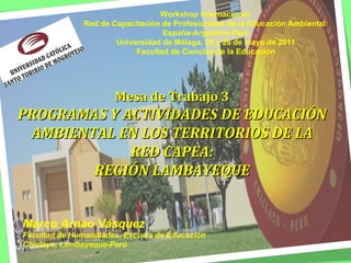 Mesa de Trabajo 3 PROGRAMAS Y ACTIVIDADES DE EDUCACIÓN AMBIENTAL EN LOS TERRITORIOS DE LA RED CAPEA: REGIÓN LAMBAYEQUE Marco Arnao Vásquez Facultad de Humanidades, Escuela de Educación Chiclayo, Lambayeque-Perú Workshop Internacional: Red de Capacitación de Profesionales de la Educación Ambiental: España-Argentina-Perú Universidad de Málaga, 25 y 26 de mayo de 2011 Facultad de Ciencias de la Educación 
