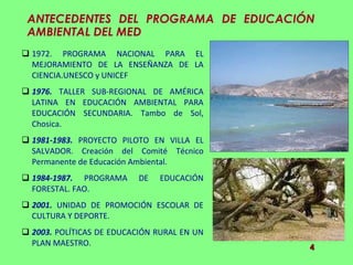 ANTECEDENTES DEL PROGRAMA DE EDUCACIÓN AMBIENTAL DEL MED 1972. PROGRAMA NACIONAL PARA EL MEJORAMIENTO DE LA ENSEÑANZA DE LA CIENCIA.UNESCO y UNICEF 1976.  TALLER SUB-REGIONAL DE AMÉRICA LATINA EN EDUCACIÓN AMBIENTAL PARA EDUCACIÓN SECUNDARIA. Tambo de Sol, Chosica. 1981-1983.  PROYECTO PILOTO EN VILLA EL SALVADOR. Creación del Comité Técnico Permanente de Educación Ambiental. 1984-1987.  PROGRAMA DE EDUCACIÓN FORESTAL. FAO. 2001.  UNIDAD DE PROMOCIÓN ESCOLAR DE CULTURA Y DEPORTE. 2003.  POLÍTICAS DE EDUCACIÓN RURAL EN UN PLAN MAESTRO.  