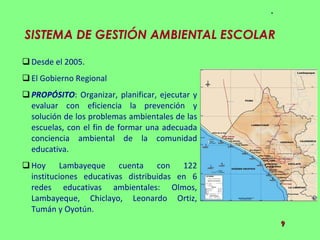 SISTEMA DE GESTIÓN AMBIENTAL ESCOLAR  Desde el 2005. El Gobierno Regional  PROPÓSITO : Organizar, planificar, ejecutar y evaluar con eficiencia la prevención y solución de los problemas ambientales de las escuelas, con el fin de formar una adecuada conciencia ambiental de la comunidad educativa.  Hoy Lambayeque cuenta con 122 instituciones educativas distribuidas en 6 redes educativas ambientales: Olmos, Lambayeque, Chiclayo, Leonardo Ortiz, Tumán y Oyotún. 