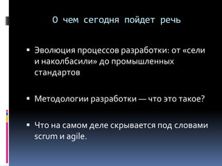 О чем сегодня пойдет речь
 Эволюция процессов разработки: от «сели
и наколбасили» до промышленных
стандартов
 Методологии разработки — что это такое?
 Что на самом деле скрывается под словами
scrum и agile.
 