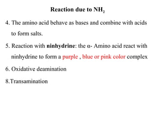 Reaction due to NH2
4. The amino acid behave as bases and combine with acids
to form salts.
5. Reaction with ninhydrine: the α- Amino acid react with
ninhydrine to form a purple , blue or pink color complex
6. Oxidative deamination
8.Transamination
 