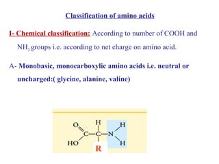 Classification of amino acids
I- Chemical classification: According to number of COOH and
NH2 groups i.e. according to net charge on amino acid.
A- Monobasic, monocarboxylic amino acids i.e. neutral or
uncharged:( glycine, alanine, valine)
R
 
