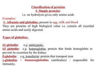 Classification of proteins
I- Simple proteins:
i.e. on hydrolysis gives only amino acids
Examples:
1- Albumin and globulins: present in egg, milk and blood
They are proteins of high biological value i.e. contain all essential
amino acids and easily digested.
Types of globulins:
α1 globulin: e.g. antitrypsin:
α2 globulin: e.g. hepatoglobin: protein that binds hemoglobin to
prevent its excretion by the kidney
β-globulin: e.g. transferrin: protein that transport iron
γ-globulins = Immunoglobulins (antibodies) : responsible for
immunity.
 