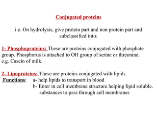 Conjugated proteins
i.e. On hydrolysis, give protein part and non protein part and
subclassified into:
1- Phosphoproteins: These are proteins conjugated with phosphate
group. Phosphorus is attached to OH group of serine or threonine.
e.g. Casein of milk.
2- Lipoproteins: These are proteins conjugated with lipids.
Functions: a- help lipids to transport in blood
b- Enter in cell membrane structure helping lipid soluble.
substances to pass through cell membranes
 