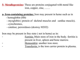5- Metalloproteins: These are proteins conjugated with metal like
iron, copper, zinc, ……
a- Iron-containing proteins: Iron may present in heme such as in
- hemoglobin (Hb)
- myoglobin ( protein of skeletal muscles and cardiac muscle),
- cytochromes,
- catalase, peroxidases (destroy H2O2)
Iron may be present in free state ( not in heme) as in:
- Ferritin: Main store of iron in the body. ferritin is
present in liver, spleen and bone marrow.
- Hemosidrin: another iron store.
- Transferrin: is the iron carrier protein in plasma.
 
