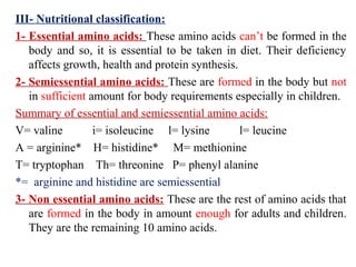 III- Nutritional classification:
1- Essential amino acids: These amino acids can’t be formed in the
body and so, it is essential to be taken in diet. Their deficiency
affects growth, health and protein synthesis.
2- Semiessential amino acids: These are formed in the body but not
in sufficient amount for body requirements especially in children.
Summary of essential and semiessential amino acids:
V= valine i= isoleucine l= lysine l= leucine
A = arginine* H= histidine* M= methionine
T= tryptophan Th= threonine P= phenyl alanine
*= arginine and histidine are semiessential
3- Non essential amino acids: These are the rest of amino acids that
are formed in the body in amount enough for adults and children.
They are the remaining 10 amino acids.
 