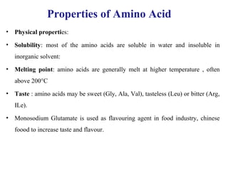 Properties of Amino Acid
• Physical properties:
• Solubility: most of the amino acids are soluble in water and insoluble in
inorganic solvent:
• Melting point: amino acids are generally melt at higher temperature , often
above 200°C
• Taste : amino acids may be sweet (Gly, Ala, Val), tasteless (Leu) or bitter (Arg,
ILe).
• Monosodium Glutamate is used as flavouring agent in food industry, chinese
foood to increase taste and flavour.
 