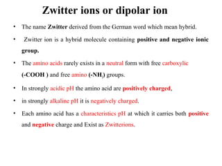 Zwitter ions or dipolar ion
• The name Zwitter derived from the German word which mean hybrid.
• Zwitter ion is a hybrid molecule containing positive and negative ionic
group.
• The amino acids rarely exists in a neutral form with free carboxylic
(-COOH ) and free amino (-NH2) groups.
• In strongly acidic pH the amino acid are positively charged,
• in strongly alkaline pH it is negatively charged.
• Each amino acid has a characteristics pH at which it carries both positive
and negative charge and Exist as Zwitterions.
 