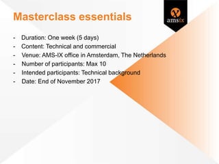 Masterclass essentials
- Duration: One week (5 days)
- Content: Technical and commercial
- Venue: AMS-IX office in Amsterdam, The Netherlands
- Number of participants: Max 10
- Intended participants: Technical background
- Date: End of November 2017
 