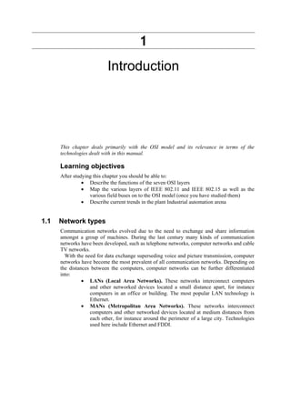 1
Introduction
This chapter deals primarily with the OSI model and its relevance in terms of the
technologies dealt with in this manual.
Learning objectives
After studying this chapter you should be able to:
• Describe the functions of the seven OSI layers
• Map the various layers of IEEE 802.11 and IEEE 802.15 as well as the
various field buses on to the OSI model (once you have studied them)
• Describe current trends in the plant Industrial automation arena
1.1 Network types
Communication networks evolved due to the need to exchange and share information
amongst a group of machines. During the last century many kinds of communication
networks have been developed, such as telephone networks, computer networks and cable
TV networks.
With the need for data exchange superseding voice and picture transmission, computer
networks have become the most prevalent of all communication networks. Depending on
the distances between the computers, computer networks can be further differentiated
into:
• LANs (Local Area Networks). These networks interconnect computers
and other networked devices located a small distance apart, for instance
computers in an office or building. The most popular LAN technology is
Ethernet.
• MANs (Metropolitan Area Networks). These networks interconnect
computers and other networked devices located at medium distances from
each other, for instance around the perimeter of a large city. Technologies
used here include Ethernet and FDDI.
 