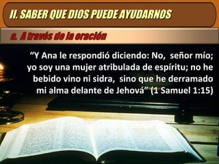 II. SABER QUE DIOS PUEDE AYUDARNOSII. SABER QUE DIOS PUEDE AYUDARNOS
““Y Ana le respondió diciendo: No, señor mío;Y Ana le respondió diciendo: No, señor mío;
yo soy una mujer atribulada de espíritu; no heyo soy una mujer atribulada de espíritu; no he
bebido vino ni sidra, sino que he derramadobebido vino ni sidra, sino que he derramado
mi alma delante de Jehová” (1 Samuel 1:15)mi alma delante de Jehová” (1 Samuel 1:15)
 
