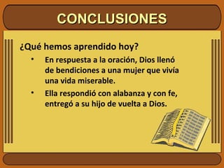 CONCLUSIONESCONCLUSIONES
¿Qué hemos aprendido hoy?
• En respuesta a la oración, Dios llenó
de bendiciones a una mujer que vivía
una vida miserable.
• Ella respondió con alabanza y con fe,
entregó a su hijo de vuelta a Dios.
 