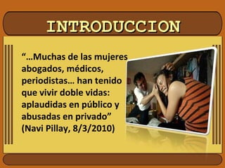 INTRODUCCIONINTRODUCCION
“…Muchas de las mujeres
abogados, médicos,
periodistas… han tenido
que vivir doble vidas:
aplaudidas en público y
abusadas en privado”
(Navi Pillay, 8/3/2010)
 