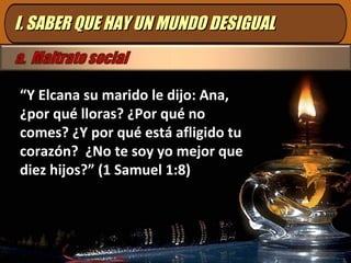 I. SABER QUE HAY UN MUNDO DESIGUALI. SABER QUE HAY UN MUNDO DESIGUAL
“Y Elcana su marido le dijo: Ana,
¿por qué lloras? ¿Por qué no
comes? ¿Y por qué está afligido tu
corazón? ¿No te soy yo mejor que
diez hijos?” (1 Samuel 1:8)
 