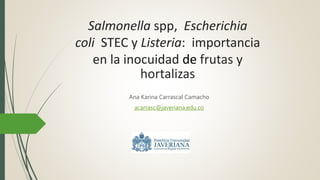 Salmonella spp, Escherichia
coli STEC y Listeria: importancia
en la inocuidad de frutas y
hortalizas
Ana Karina Carrascal Camacho
acarrasc@javeriana.edu.co
 