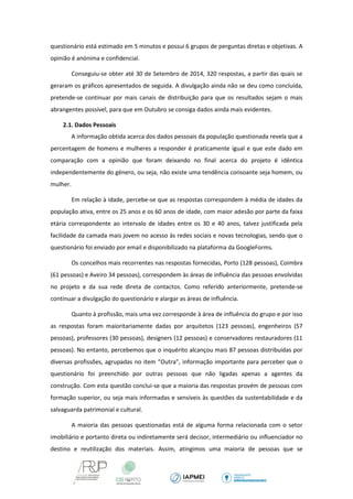 questionário está estimado em 5 minutos e possui 6 grupos de perguntas diretas e objetivas. A opinião é anónima e confidencial. 
Conseguiu-se obter até 30 de Setembro de 2014, 320 respostas, a partir das quais se geraram os gráficos apresentados de seguida. A divulgação ainda não se deu como concluída, pretende-se continuar por mais canais de distribuição para que os resultados sejam o mais abrangentes possível, para que em Outubro se consiga dados ainda mais evidentes. 
2.1. Dados Pessoais 
A informação obtida acerca dos dados pessoais da população questionada revela que a percentagem de homens e mulheres a responder é praticamente igual e que este dado em comparação com a opinião que foram deixando no final acerca do projeto é idêntica independentemente do género, ou seja, não existe uma tendência consoante seja homem, ou mulher. 
Em relação à idade, percebe-se que as respostas correspondem à média de idades da população ativa, entre os 25 anos e os 60 anos de idade, com maior adesão por parte da faixa etária correspondente ao intervalo de idades entre os 30 e 40 anos, talvez justificada pela facilidade da camada mais jovem no acesso às redes sociais e novas tecnologias, sendo que o questionário foi enviado por email e disponibilizado na plataforma da GoogleForms. 
Os concelhos mais recorrentes nas respostas fornecidas, Porto (128 pessoas), Coimbra (61 pessoas) e Aveiro 34 pessoas), correspondem às áreas de influência das pessoas envolvidas no projeto e da sua rede direta de contactos. Como referido anteriormente, pretende-se continuar a divulgação do questionário e alargar as áreas de influência. 
Quanto à profissão, mais uma vez corresponde à área de influência do grupo e por isso as respostas foram maioritariamente dadas por arquitetos (123 pessoas), engenheiros (57 pessoas), professores (30 pessoas), designers (12 pessoas) e conservadores restauradores (11 pessoas). No entanto, percebemos que o inquérito alcançou mais 87 pessoas distribuídas por diversas profissões, agrupadas no item “Outra”, informação importante para perceber que o questionário foi preenchido por outras pessoas que não ligadas apenas a agentes da construção. Com esta questão conclui-se que a maioria das respostas provém de pessoas com formação superior, ou seja mais informadas e sensíveis às questões da sustentabilidade e da salvaguarda patrimonial e cultural. 
A maioria das pessoas questionadas está de alguma forma relacionada com o setor imobiliário e portanto direta ou indiretamente será decisor, intermediário ou influenciador no destino e reutilização dos materiais. Assim, atingimos uma maioria de pessoas que se  