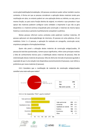 construção/reabilitação/remodelação, 143 pessoas consideram poder utilizar também noutros contextos. A forma em que as pessoas consideram a aplicação destes materiais tende para reutilização em obra, no entanto poderá ser uma aplicação direta ou indireta, ou seja, para a mesma função, ou para outra função distinta da original, no entanto o que prevalece é que apesar dos materiais poderem configurar outra utilidade o importante é que não se gera desperdício e o material continua enquadrado pela construção e materiais da mesma época histórica e construtiva e portanto é perfeitamente compatível e autêntico. 
Muitas pessoas referiram outros contextos onde poderiam reutilizar materiais, 29 pessoas aplicaram em decoração/design de interiores, 25 pessoas em artes plásticas, 25 em mobiliário. Entre 1 e 2 pessoas, a aplicação foi realizada em cenografia, construção social, arquitetura paisagista e formação/workshops. 
Quem não prevê a utilização destes materiais de construção antigos/usados, 24 pessoas do total dos questionados, número pouco significativo, refere como principais motivos a falta de conhecimento técnico para a reabilitação destes materiais (8 pessoas), falta de sistematização desses materiais (6 pessoas), falta de oferta do mercado (4 pessoas) igualado à suposição de que é uma solução mais dispendiosa economicamente (4 pessoas), e por último a preferência por novos materiais (2 pessoas). 
2.2.1 Considera que a reutilização de materiais de construção antigos/usados constitui uma mais-valia para todos? 
2.2.1.1. Se respondeu “Sim”, qual o motivo? 
 