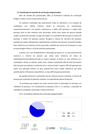 2.3. Reutilização de materiais de construção antigos/usados: 
Mais de metade dos questionados, 60%, já reutilizaram materiais de construção antigos e usados, conclui-se que existe procura. 
Os materiais reutilizados são praticamente todos os referentes a um contexto de reabilitação num edifício histórico, desde os estruturais, de revestimento, acessórios/ornamento e de exterior. Destacam-se a pedra (102 pessoas) e a pedra (101 pessoas) como os dois materiais mais procurados. Ainda numa ordem de procura elevada surgem as portas (91 pessoas), as vigas de madeira e os puxadores (82 pessoas), as telhas (79 pessoas), o soalho (72 pessoas), janelas, ferragens e bancas de mármore (61 pessoas), portadas de madeira (58 pessoas) e gradeamentos metálicos (53 pessoas). É possível também fazer referência aos materiais menos procurados, referidos por menos de 35 pessoas, ou seja em percentagem inferior a 11% do total dos questionados. 
O ponto 2.3.3. vem complementar a informação do ponto 2.2., ou seja anteriormente conclui-se o número de pessoas que utiliza estes materiais em obras de reabilitação/reconstrução/construção ou noutro contexto. O ponto 2.2. vem confirmar se a reutilização é direta ou indireta, sendo assim, existem exatamente 50% do total da amostra (161 pessoas) que aplicam os materiais com a mesma função e apenas 10% (32 pessoas) que fazem uma aplicação indireta, ou seja, atribuem-lhes outra função. Salienta-se que nesta questão apenas 193 pessoas responderam, ou seja, 60% do grupo questionado. 
Na questão referente à reutilização real de materiais noutros contextos, o número de pessoas que respondeu foi bastante reduzido, correspondendo apenas 28 pessoas. 
Os contextos que surgiram em maior número foram na decoração (11 pessoas), em mobiliário (9 pessoas) e em revestimento (4 pessoas). Entre 1 e 2 pessoas, a aplicação foi realizada em cenografia, construção e reforço estrutural. 
2.3.1. Já reutilizou materiais de construção antigos/usados? 
 
