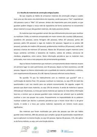 2.5. Recolha de materiais de construção antigos/usados 
No que respeita ao hábito de armazenar materiais de construção antigos e usados mais uma vez não existe uma dominância de respostas, sendo que para o “Sim” responderam 163 pessoas e para o “Não” 157 pessoas. Ambos são importantes para este projeto, os que guardam podem integrar a nossa rede de repositórios de forma auxiliarmos no escoamento desse material e os que não guardam materiais, são todos possíveis clientes. 
Os materiais que mais guardam variam dos que efetivamente procuram para reutilizar ou reutilizam. Então, os materiais armazenados em maior número são o azulejo (108 pessoas), puxadores (91 pessoas), outras ferragens (82 pessoas), telhas (67 pessoas), portas (65 pessoas), pedra (59 pessoas) e vigas de madeira (52 pessoas). Seguem-se as janelas (48 pessoas), portadas de madeira (44 pessoas), gradeamentos metálicos (43 pessoas), soalho (42 pessoas) e bancas de mármore (37 pessoas). Abaixo das 30 pessoas surgem materiais como louças sanitárias corrimãos e balaústres de madeira, soletas de ardósia, estruturas de claraboia, pingadeiras, entre outros. Desta informação percebe-se que os materiais mais procurados, mais raros e mais pequenos são primeiramente guardados. 
Aqui os fatores fundamentais que motivam o armazenamento destes materiais recaem em primeiro lugar no valor patrimonial, com 94 pessoas, depois no fator económico, com 88 pessoas. Seguem os fatores relacionados com a qualidade do material, ambientais e estéticos, com respetivamente 82 pessoas, 81 e 80. Apenas 9 pessoas referiram outros fatores. 
Na questão “O que faz habitualmente com os materiais que guarda?” vem a confirmação do destino final, 151 pessoas reutilizam os materiais, ou seja 47% do total dos questionados e por isso reverte para uso próprio economizando. De seguida, surgem 41 pessoas que doam esses materiais, ou seja 13% da amostra. A venda de materiais é apenas efetivada por 18 pessoas, e a troca por outros materiais por apenas 13. Esta última informação leva-nos a concluir que as pessoas guardam estes materiais por acharem que os poderão reutilizar e com isso poupar nos custos. Provavelmente na impossibilidade de os poderem reutilizar acabam por doá-los e portanto percebe-se que o intuito inicial não é o de gerar receita. A venda e a troca por outros materiais representa um número muito pouco significativo. 
Dos materiais que foram reutilizados por parte das pessoas que têm por hábito guardar estes materiais, 38% das pessoas que compõe o grupo de questionados responderam que os aplicaram na mesma função, ou seja 121 pessoas. Apenas 36 pessoas, 11%, não aplica- os de forma indireta, ou seja, com uma função distinta.  