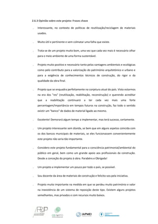 2.6.3 Opinião sobre este projeto: Frases chave 
 Interessante, no contexto de políticas de reutilização/reciclagem de materiais usados. 
 Muito útil e pertinente e vem colmatar uma falha que existe. 
 Trata-se de um projeto muito bom, uma vez que cada vez mais é necessário olhar para o meio ambiente de uma forma sustentável. 
 Projeto muito positivo e necessário tanto pelas vantagens ambientais e ecológicas como pelo contributo para a valorização do património arquitetónico e urbano e para a exigência de conhecimentos técnicos de construção, do rigor e da qualidade da obra final. 
 Projeto que se enquadra perfeitamente na conjetura atual do país. Visto estarmos na era dos "res" (reutilização, reabilitação, reconstrução) e querendo acreditar que a reabilitação continuará a ter cada vez mais uma forte percentagem/importância em tempos futuros na construção, faz todo o sentido existir um "banco" de dados de material ligado ao mesmo. 
 Excelente! Demorará algum tempo a implementar, mas terá sucesso, certamente. 
 Um projeto interessante sem dúvida, se bem que em alguns aspetos coincida com os dos bancos municipais de materiais, se eles funcionassem convenientemente este projeto não seria tão importante. 
 Considero este projeto fundamental para a consciência patrimonial/ambiental do público em geral, bem como um grande apoio aos profissionais da construção. Desde a conceção do projeto à obra. Parabéns e Obrigada! 
 Um projeto a implementar um pouco por todo o país, se possível. 
 Sou docente da área de materiais de construção e felicito-vos pela iniciativa. 
 Projeto muito importante na medida em que se perdeu muito património e valor na inexistência de um sistema de reposição deste tipo. Existem alguns projetos semelhantes, mas privados e com recursos muito baixos.  