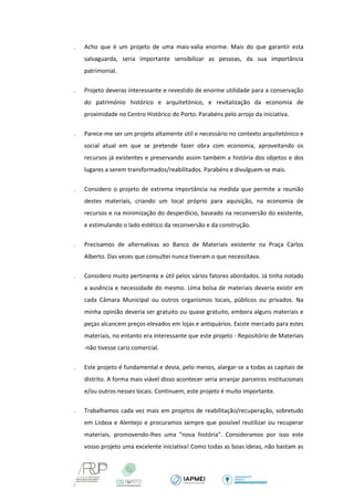  Acho que é um projeto de uma mais-valia enorme. Mais do que garantir esta salvaguarda, seria importante sensibilizar as pessoas, da sua importância patrimonial. 
 Projeto deveras interessante e revestido de enorme utilidade para a conservação do património histórico e arquitetónico, e revitalização da economia de proximidade no Centro Histórico do Porto. Parabéns pelo arrojo da iniciativa. 
 Parece-me ser um projeto altamente útil e necessário no contexto arquitetónico e social atual em que se pretende fazer obra com economia, aproveitando os recursos já existentes e preservando assim também a história dos objetos e dos lugares a serem transformados/reabilitados. Parabéns e divulguem-se mais. 
 Considero o projeto de extrema importância na medida que permite a reunião destes materiais, criando um local próprio para aquisição, na economia de recursos e na minimização do desperdício, baseado na reconversão do existente, e estimulando o lado estético da reconversão e da construção. 
 Precisamos de alternativas ao Banco de Materiais existente na Praça Carlos Alberto. Das vezes que consultei nunca tiveram o que necessitava. 
 Considero muito pertinente e útil pelos vários fatores abordados. Já tinha notado a ausência e necessidade do mesmo. Uma bolsa de materiais deveria existir em cada Câmara Municipal ou outros organismos locais, públicos ou privados. Na minha opinião deveria ser gratuito ou quase gratuito, embora alguns materiais e peças alcancem preços elevados em lojas e antiquários. Existe mercado para estes materiais, no entanto era interessante que este projeto - Repositório de Materiais -não tivesse cariz comercial. 
 Este projeto é fundamental e devia, pelo menos, alargar-se a todas as capitais de distrito. A forma mais viável disso acontecer seria arranjar parceiros institucionais e/ou outros nesses locais. Continuem, este projeto é muito importante. 
 Trabalhamos cada vez mais em projetos de reabilitação/recuperação, sobretudo em Lisboa e Alentejo e procuramos sempre que possível reutilizar ou recuperar materiais, promovendo-lhes uma "nova história". Consideramos por isso este vosso projeto uma excelente iniciativa! Como todas as boas ideias, não bastam as  