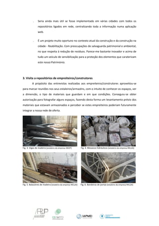  Seria ainda mais útil se fosse implementado em várias cidades com todos os repositórios ligados em rede, centralizando toda a informação numa aplicação web. 
 É um projeto muito oportuno no contexto atual da construção e da construção na cidade - Reabilitação. Com preocupações de salvaguarda patrimonial e ambiental, no que respeita à redução de resíduos. Parece-me bastante inovador e acima de tudo um veículo de sensibilização para a proteção dos elementos que caraterizam este nosso Património. 
3. Visita a repositórios de empreiteiros/construtores 
A propósito das entrevistas realizadas aos empreiteiros/construtores aproveitou-se para marcar reuniões nos seus estaleiros/armazéns, com o intuito de conhecer os espaços, ver a dimensão, o tipo de materiais que guardam e em que condições. Conseguiu-se obter autorização para fotografar alguns espaços, fazendo desta forma um levantamento prévio dos materiais que estavam armazenados e perceber se estes empreiteiros poderiam futuramente integrar a nossa rede de oferta. 
Fig. 3. Vigas de madeira (estaleiro da empresa 3M2P) Fig. 4. Mosaicos hidráulicos (estaleiro da empresa RIELZA) 
Fig. 5. Balaústres de madeira (estaleiro da empresa RIELZA) Fig. 6. Bandeiras de portas (estaleiro da empresa RIELZA) 
 