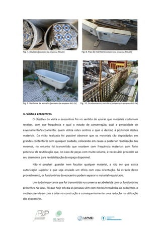 Fig. 7. Azulejos (estaleiro da empresa RIELZA) Fig. 8. Pias de mármore (estaleiro da empresa RIELZA) 
Fig. 9. Banheira de esmalte (estaleiro da empresa RIELZA) Fig. 10. Gradeamento metálico (estaleiro da empresa RIELZA) 
4. Visita a ecocentros 
O objetivo da visita a ecocentros foi no sentido de apurar que materiais costumam receber, com que frequência e qual o estado de conservação; qual a periocidade de esvaziamento/escoamento; quem utiliza estes centros e qual o destino à posteriori destes materiais. Da visita realizada foi possível observar que os materiais são depositados em grandes contentores sem qualquer cuidado, colocando em causa a posterior reutilização dos mesmos, no entanto foi transmitido que recebem com frequência materiais com forte potencial de reutilização que, no caso de peças com muito volume, é necessário proceder ao seu desmonte para rentabilização do espaço disponível. 
Não é possível guardar nem facultar qualquer material, a não ser que exista autorização superior e que seja enviado um ofício com essa orientação. Só através deste procedimento, os funcionários do ecocentro podem separar o material requisitado. 
Um dado importante que foi transmitido na conversa estabelecida com os funcionários presentes no local, foi que hoje em dia as pessoas vêm com menos frequência ao ecocentro, o motivo prende-se com a crise na construção e consequentemente uma redução na utilização dos ecocentros. 
 