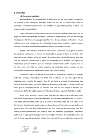 1. Entrevistas 
1.1. Entrevistas Arquitetos 
A população-alvo de clientes é difícil de definir uma vez que quem realiza intervenções de reabilitação em património edificado podem ser não só os profissionais, como os arquitetos, construtores/empreiteiros, mas também os proprietários/donos de obra e os próprios proprietários usuários. 
Para a realização das entrevistas presenciais com arquitetos interessava selecionar um grupo que tenha como principal atividade, a reabilitação do património edificado. Em Portugal não é possível identificar um subgrupo específico - área de especialização profissional - voltado exclusivamente para intervenções de reabilitação. A maioria dos arquitetos executa projetos de novas construções e intervenções de reabilitação do património construído. 
Devido à dificuldade de determinar uma amostra, selecionou-se um grupo específico de arquitetos conhecidos por intervir na reabilitação da cidade do Porto e Coimbra e com gabinetes nessas cidades, sendo que através desses contactos nos seria fornecida uma nova rede de contactos, cidades onde o grupo do passaporte vive e trabalha. Esta ligação foi estabelecida quer por telefone, quer por email para posteriormente poder ser presencial e aí sim fazer uma entrevista no sentido descobrir as tendências atuais, perceber as suas necessidades e se estariam recetivos a contribuir para o nosso projeto. 
Esta amostra seguiu um método qualitativo e não quantitativo. A amostra alcançada a partir da população entrevistada não tinha nem a intenção de ser uma representação estatística, nem o intuito de prevenir algo. Em vez disso, a amostra foi selecionada para fornecer dados de confiança, os quais podem ser analisados, sintetizados e correlacionados, de modo que as conclusões possam ser tomadas com base nas suas respostas, reações e/ou comentários; diante das hipóteses desenvolvidas durante esta pesquisa/estudo de mercado. 
Sendo assim, a amostra compreendeu 30 arquitetos, alguns selecionados pelo grupo de trabalho do passaporte, outros recomendados pelos arquitetos entrevistados. Do grupo 20 têm idades compreendidas entre 30 e 40 anos, 9 arquitetos entre 40 e 60 anos, todos docentes em faculdades de arquitetura e com bastante experiência na área e apenas 1 possui idade inferior a 30 anos. Nas conversas tidas nos seus gabinetes percebe-se que mais de a população alvo divide-se entre uma aplicação direta dos elementos que compõe a arquitetura tradicional, ou seja, aplicando-os para a mesma função e sem perda de identidade e outros são mais flexíveis, prevendo a aplicação indireta dos materiais/elementos, utilizados para funções  