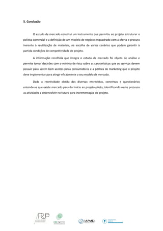 5. Conclusão 
O estudo de mercado constitui um instrumento que permitiu ao projeto estruturar a política comercial e a definição de um modelo de negócio enquadrado com a oferta e procura inerente à reutilização de materiais, na escolha de vários cenários que podem garantir à partida condições de competitividade de projeto. 
A informação recolhida que integra o estudo de mercado foi objeto de análise e permite tomar decisões com o mínimo de risco sobre as caraterísticas que os serviços devem possuir para serem bem aceites pelos consumidores e a política de marketing que o projeto deve implementar para atingir eficazmente o seu modelo de mercado. 
Dada a recetividade obtida das diversas entrevistas, conversas e questionários entende-se que existe mercado para dar início ao projeto-piloto, identificando neste processo as atividades a desenvolver no futuro para incrementação do projeto. 