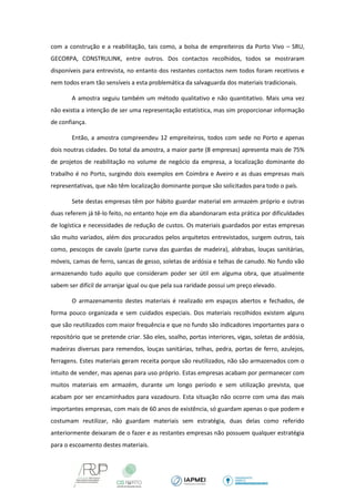 com a construção e a reabilitação, tais como, a bolsa de empreiteiros da Porto Vivo – SRU, GECORPA, CONSTRULINK, entre outros. Dos contactos recolhidos, todos se mostraram disponíveis para entrevista, no entanto dos restantes contactos nem todos foram recetivos e nem todos eram tão sensíveis a esta problemática da salvaguarda dos materiais tradicionais. 
A amostra seguiu também um método qualitativo e não quantitativo. Mais uma vez não existia a intenção de ser uma representação estatística, mas sim proporcionar informação de confiança. 
Então, a amostra compreendeu 12 empreiteiros, todos com sede no Porto e apenas dois noutras cidades. Do total da amostra, a maior parte (8 empresas) apresenta mais de 75% de projetos de reabilitação no volume de negócio da empresa, a localização dominante do trabalho é no Porto, surgindo dois exemplos em Coimbra e Aveiro e as duas empresas mais representativas, que não têm localização dominante porque são solicitados para todo o país. 
Sete destas empresas têm por hábito guardar material em armazém próprio e outras duas referem já tê-lo feito, no entanto hoje em dia abandonaram esta prática por dificuldades de logística e necessidades de redução de custos. Os materiais guardados por estas empresas são muito variados, além dos procurados pelos arquitetos entrevistados, surgem outros, tais como, pescoços de cavalo (parte curva das guardas de madeira), aldrabas, louças sanitárias, móveis, camas de ferro, sancas de gesso, soletas de ardósia e telhas de canudo. No fundo vão armazenando tudo aquilo que consideram poder ser útil em alguma obra, que atualmente sabem ser difícil de arranjar igual ou que pela sua raridade possui um preço elevado. 
O armazenamento destes materiais é realizado em espaços abertos e fechados, de forma pouco organizada e sem cuidados especiais. Dos materiais recolhidos existem alguns que são reutilizados com maior frequência e que no fundo são indicadores importantes para o repositório que se pretende criar. São eles, soalho, portas interiores, vigas, soletas de ardósia, madeiras diversas para remendos, louças sanitárias, telhas, pedra, portas de ferro, azulejos, ferragens. Estes materiais geram receita porque são reutilizados, não são armazenados com o intuito de vender, mas apenas para uso próprio. Estas empresas acabam por permanecer com muitos materiais em armazém, durante um longo período e sem utilização prevista, que acabam por ser encaminhados para vazadouro. Esta situação não ocorre com uma das mais importantes empresas, com mais de 60 anos de existência, só guardam apenas o que podem e costumam reutilizar, não guardam materiais sem estratégia, duas delas como referido anteriormente deixaram de o fazer e as restantes empresas não possuem qualquer estratégia para o escoamento destes materiais.  